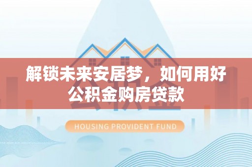 若尔盖解锁未来安居梦，如何用好公积金购房贷款