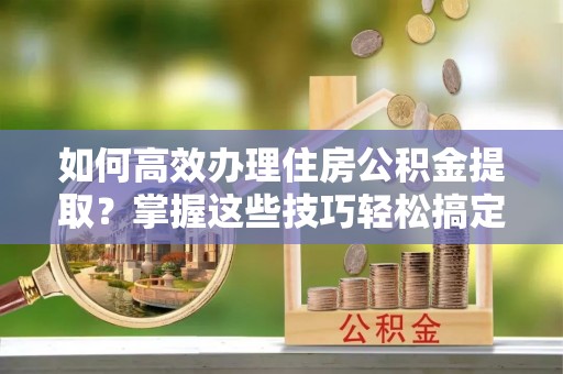 若尔盖如何高效办理住房公积金提取？掌握这些技巧轻松搞定