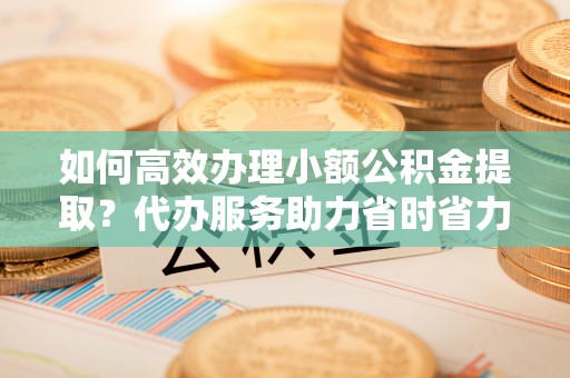 若尔盖如何高效办理小额公积金提取？代办服务助力省时省力