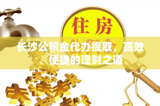 若尔盖长沙公积金代办提取，高效、便捷的理财之道