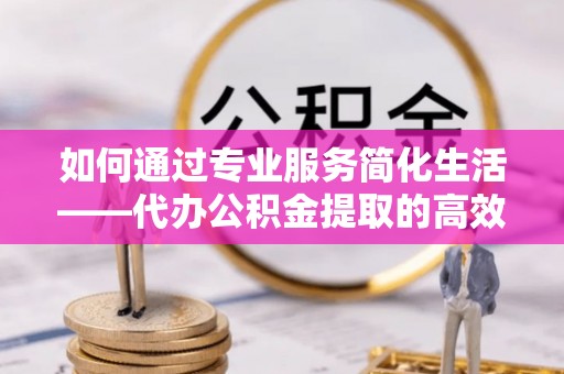 若尔盖如何通过专业服务简化生活——代办公积金提取的高效选择