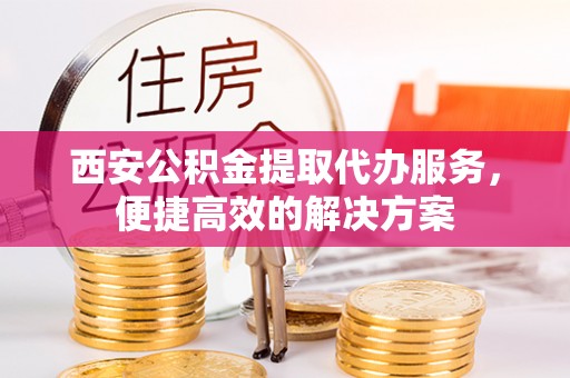 若尔盖西安公积金提取代办服务，便捷高效的解决方案