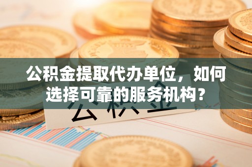若尔盖公积金提取代办单位，如何选择可靠的服务机构？