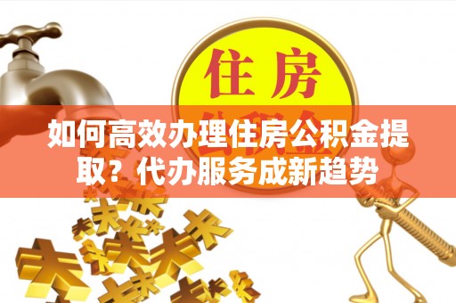 若尔盖如何高效办理住房公积金提取？代办服务成新趋势