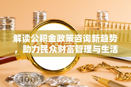 若尔盖解读公积金政策咨询新趋势，助力民众财富管理与生活规划
