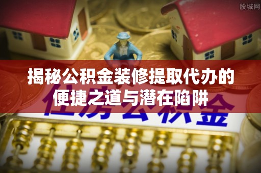 若尔盖揭秘公积金装修提取代办的便捷之道与潜在陷阱