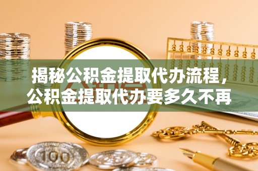 若尔盖揭秘公积金提取代办流程，公积金提取代办要多久不再迷茫