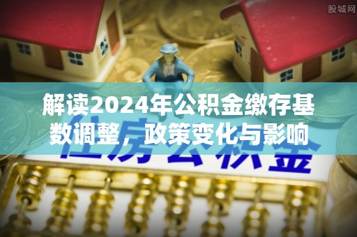 若尔盖解读2024年公积金缴存基数调整，政策变化与影响