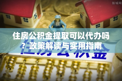 若尔盖住房公积金提取可以代办吗？政策解读与实用指南