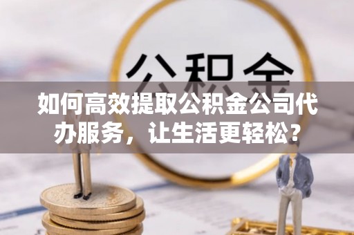 若尔盖如何高效提取公积金公司代办服务，让生活更轻松？