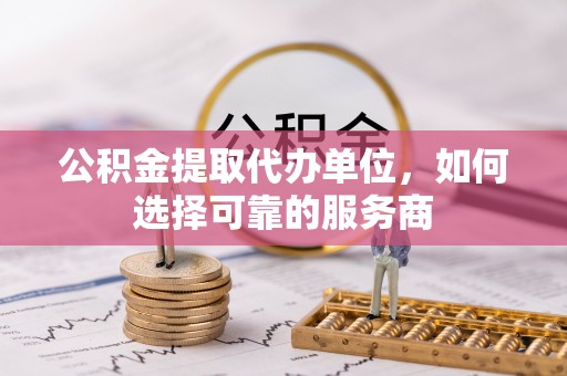 若尔盖公积金提取代办单位，如何选择可靠的服务商