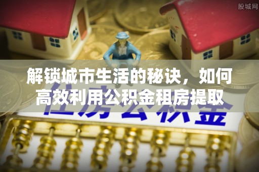 若尔盖解锁城市生活的秘诀，如何高效利用公积金租房提取