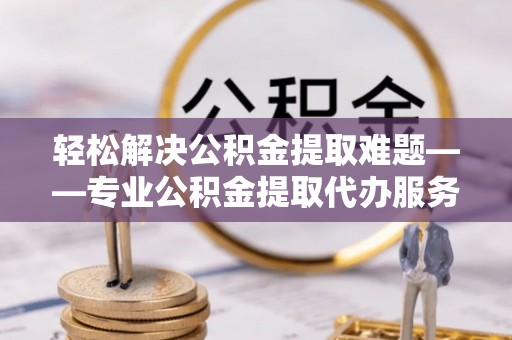 若尔盖轻松解决公积金提取难题——专业公积金提取代办服务详解