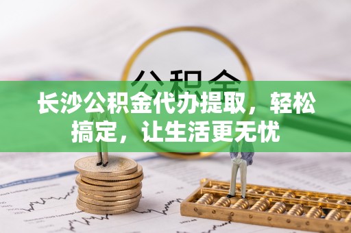 若尔盖长沙公积金代办提取，轻松搞定，让生活更无忧