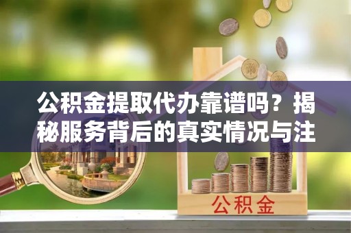 若尔盖公积金提取代办靠谱吗？揭秘服务背后的真实情况与注意事项