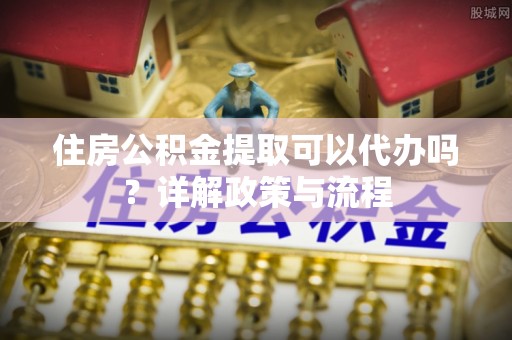 若尔盖住房公积金提取可以代办吗？详解政策与流程