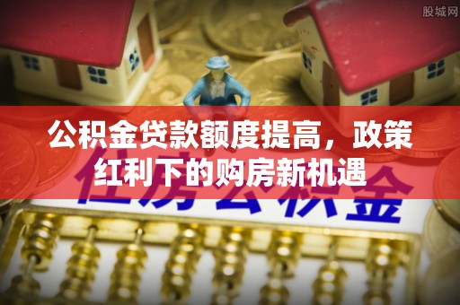 若尔盖公积金贷款额度提高，政策红利下的购房新机遇