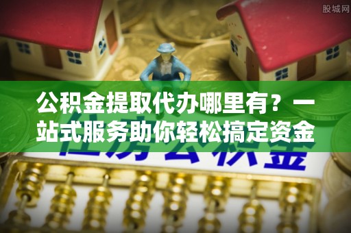 若尔盖公积金提取代办哪里有？一站式服务助你轻松搞定资金难题