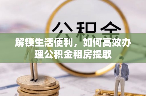 若尔盖解锁生活便利，如何高效办理公积金租房提取