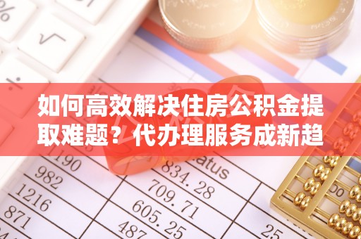 若尔盖如何高效解决住房公积金提取难题？代办理服务成新趋势