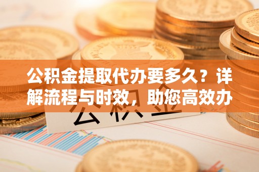 若尔盖公积金提取代办要多久？详解流程与时效，助您高效办理