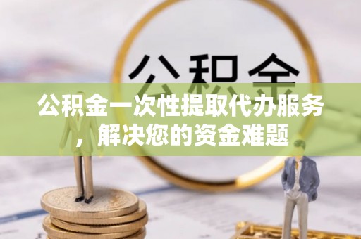若尔盖公积金一次性提取代办服务，解决您的资金难题