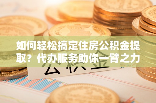 若尔盖如何轻松搞定住房公积金提取？代办服务助你一臂之力