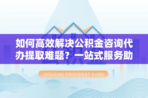 若尔盖如何高效解决公积金咨询代办提取难题？一站式服务助您轻松搞定