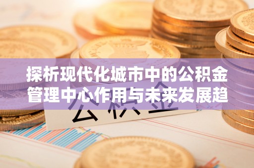 若尔盖探析现代化城市中的公积金管理中心作用与未来发展趋势