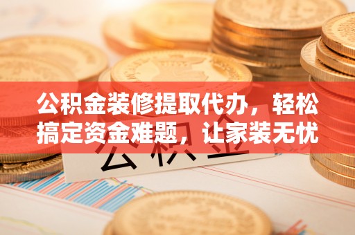 若尔盖公积金装修提取代办，轻松搞定资金难题，让家装无忧