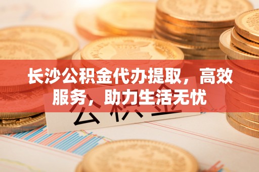 若尔盖长沙公积金代办提取，高效服务，助力生活无忧