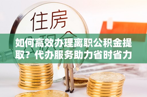 若尔盖如何高效办理离职公积金提取？代办服务助力省时省力