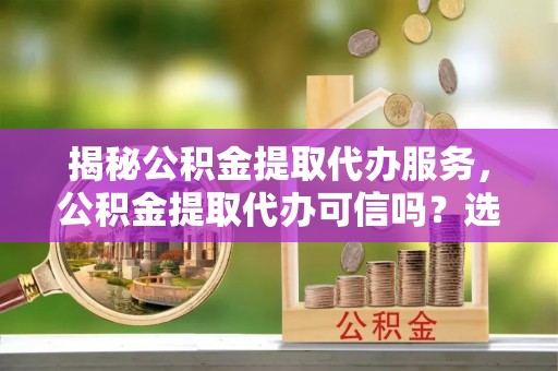若尔盖揭秘公积金提取代办服务，公积金提取代办可信吗？选择前你需要知道的真相