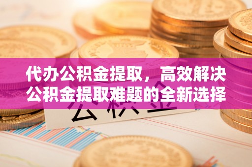 若尔盖代办公积金提取，高效解决公积金提取难题的全新选择