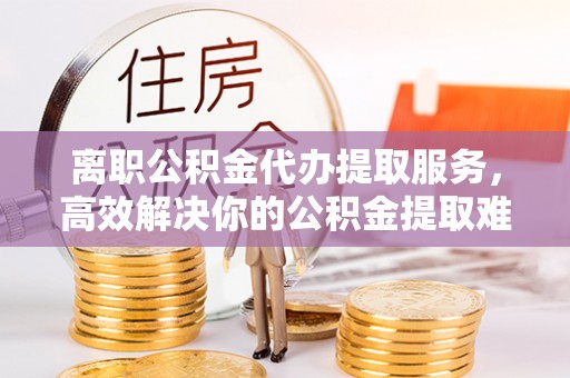 若尔盖离职公积金代办提取服务，高效解决你的公积金提取难题