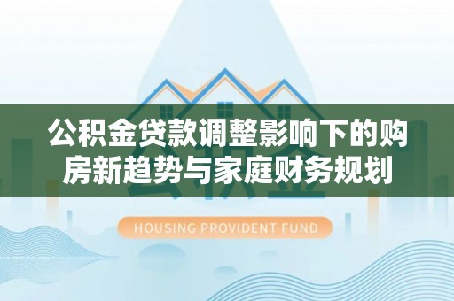 若尔盖公积金贷款调整影响下的购房新趋势与家庭财务规划