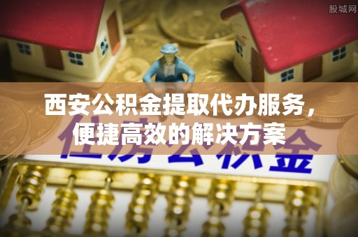 若尔盖西安公积金提取代办服务，便捷高效的解决方案