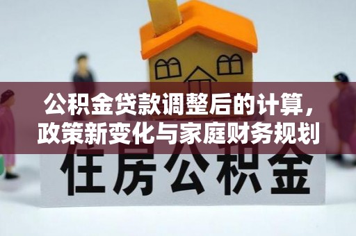 若尔盖公积金贷款调整后的计算，政策新变化与家庭财务规划