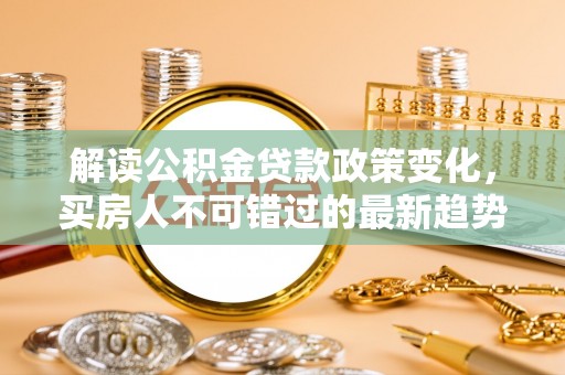 若尔盖解读公积金贷款政策变化，买房人不可错过的最新趋势