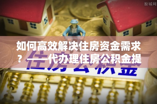 若尔盖如何高效解决住房资金需求？——代办理住房公积金提取服务全解析