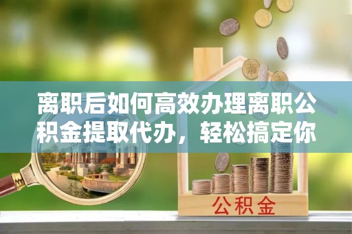 若尔盖离职后如何高效办理离职公积金提取代办，轻松搞定你的公积金