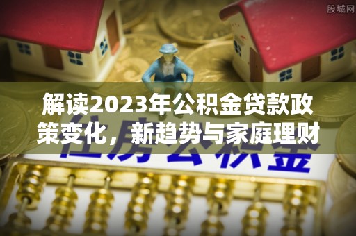 若尔盖解读2023年公积金贷款政策变化，新趋势与家庭理财规划