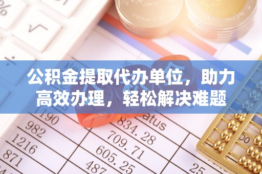 若尔盖公积金提取代办单位，助力高效办理，轻松解决难题