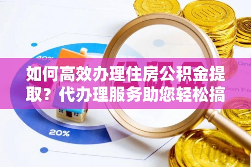若尔盖如何高效办理住房公积金提取？代办理服务助您轻松搞定