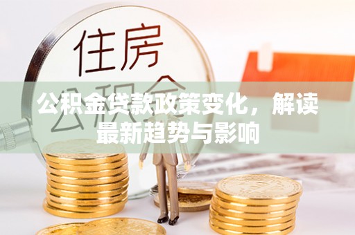 若尔盖公积金贷款政策变化，解读最新趋势与影响