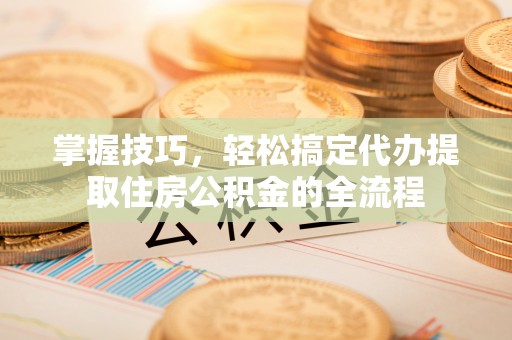 若尔盖掌握技巧，轻松搞定代办提取住房公积金的全流程