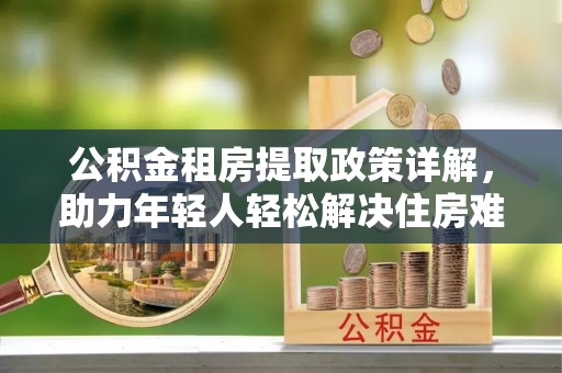 若尔盖公积金租房提取政策详解，助力年轻人轻松解决住房难题