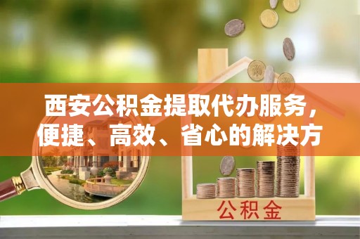 若尔盖西安公积金提取代办服务，便捷、高效、省心的解决方案