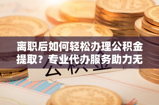 若尔盖离职后如何轻松办理公积金提取？专业代办服务助力无忧