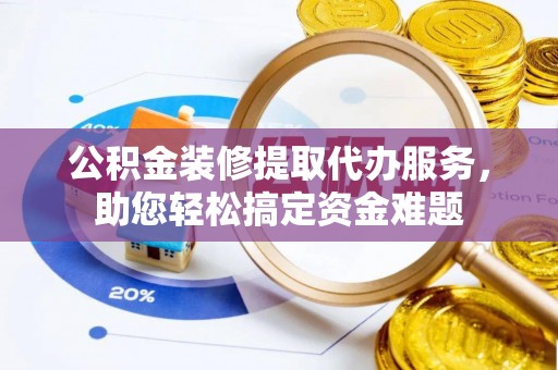 若尔盖公积金装修提取代办服务，助您轻松搞定资金难题